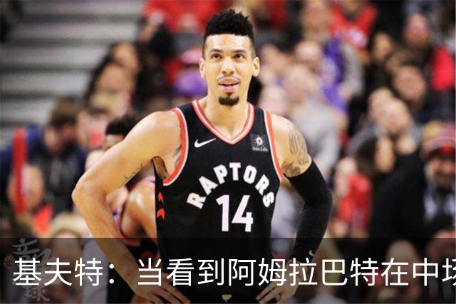 基夫特：当看到阿姆拉巴特在中场游荡，亨德森场场都显得更好