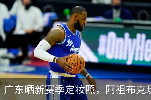 广东晒新赛季定妆照，阿祖布克玩梗，国青三少抢眼，崔永熙会整活