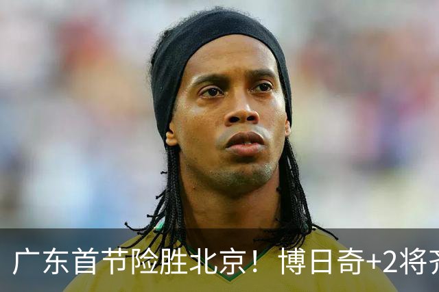广东首节险胜北京！博日奇+2将齐爆，弗格即插即用，周琦+2外死顶