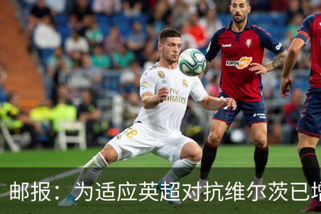 邮报：为适应英超对抗维尔茨已增重4公斤，他仍需足够空间和自由